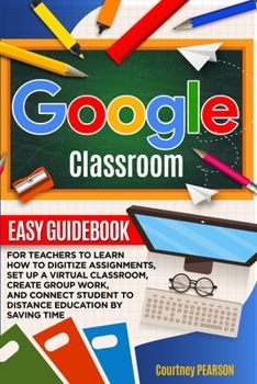 Google Classroom: Easy Guidebook for Teachers to learn how to digitize assignments, set up a virtual classroom, create Group Work, and connect Student to distance education by Saving Time