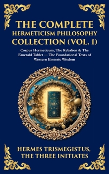 The Complete Hermeticism Philosophy Collection (Vol. 1): Corpus Hermeticum, The Kybalion & The Emerald Tablet - The Foundational Texts of Western Esoteric Wisdom (Deluxe Hardbound Edition)