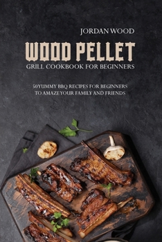 Wood Pellet Grill Cookbook for Beginners: 50 Yummy Bbq Recipes for Beginners to Amaze Your Family and Friends