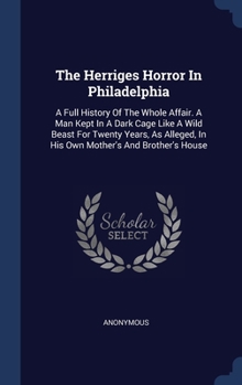 The Herriges Horror In Philadelphia: A Full History Of The Whole Affair. A Man Kept In A Dark Cage Like A Wild Beast For Twenty Years, As Alleged, In His Own Mother's And Brother's House