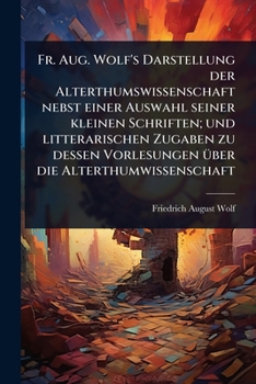 Fr. Aug. Wolf's Darstellung der Alterthumswissenschaft nebst einer Auswahl seiner kleinen Schriften; und litterarischen Zugaben zu dessen Vorlesungen Ã1/4ber die Alterthumwissenschaft (German Edition)