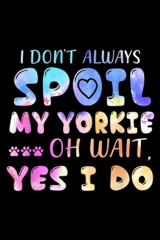 I Don't Always Spoil My Yorkie Oh Wait, Yes I Do: I Don't Always Spoil My Yorkie Oh Wait Yes I Do  Journal/Notebook Blank Lined Ruled 6x9 100 Pages