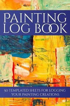 Painting Log Book : 50 Templated Sheets for Logging Your Painting Creations