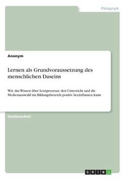 Paperback Lernen als Grundvoraussetzung des menschlichen Daseins: Wie das Wissen über Lernprozesse den Unterricht und die Medienauswahl im Bildungsbereich posit [German] Book