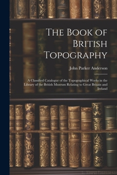 The Book of British Topography: A Classified Catalogue of the Topographical Works in the Library of the British Museum Relating to Great Britain and Ireland