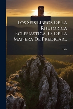 Los Seis Libros De La Rhetorica Eclesiastica, O, De La Manera De Predicar...