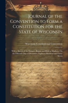 Journal of the Convention to Form a Constitution for the State of Wisconsin: With a Sketch of the Debates, Begun and Held at Madison, On the Fifteenth Day of December, Eighteen Hundred and Forty-Seven
