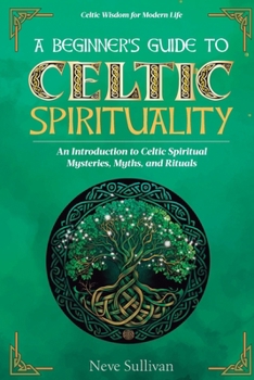 A Beginner's Guide to Celtic Spirituality: An Introduction to Celtic Spiritual Mysteries, Myths, and Rituals (Celtic Wisdom for Modern Life)