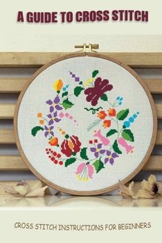 Paperback A Guide To Cross Stitch: Cross Stitch Instructions For Beginners: Cross Stitch For Absolute Beginners Book