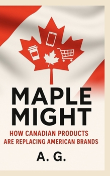 Maple Might: How Canadian Products Are Replacing American Brands: The Rise of National Pride, Local Innovation, and Consumer Power