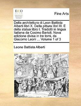 Della architettura di Leon Battista Alberti libri X. Della pittura libri III. E della statua libro I. Tradotti in lingua Italiana da Cosimo Bartoli. ... tre tomi, da Giacomo Leoni ... Volume 1 of 3