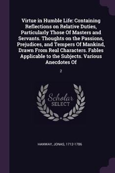 Paperback Virtue in Humble Life: Containing Reflections on Relative Duties, Particularly Those Of Masters and Servants. Thoughts on the Passions, Preju Book