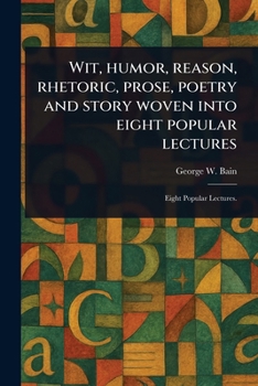 Wit, Humor, Reason, Rhetoric, Prose, Poetry and Story Woven Into Eight Popular Lectures