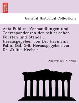 Acta Publica. Verhandlungen und Correspondenzen der schlesischen Fürsten und Stände ... Herausgegeben von Dr. Hermann Palm. (Bd. 5-8. Herausgegeben von Dr. Julius Krebs.).