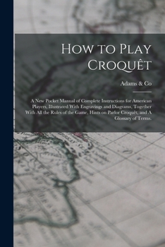 How to Play Croquêt: A new Pocket Manual of Complete Instructions for American Players, Illustrated With Engravings and Diagrams, Together With all ... on Parlor Croquêt, and A Glossary of Terms.
