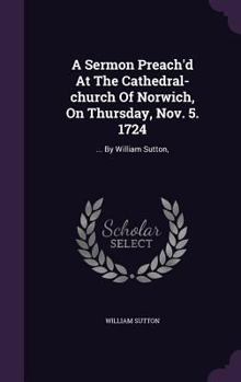 Hardcover A Sermon Preach'd At The Cathedral-church Of Norwich, On Thursday, Nov. 5. 1724: ... By William Sutton, Book