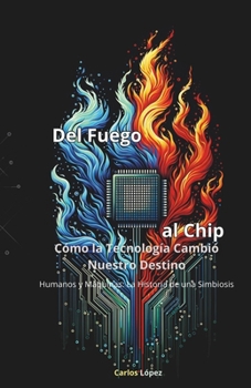 DEL FUEGO AL CHIP, Cómo la Tecnología Cambió Nuestro Destino: Humanos y Máquinas: La Historia de una Simbiosis