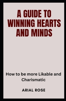 A GUIDE TO WINNING HEARTS AND MINDS: How to be more Likable and Charismatic