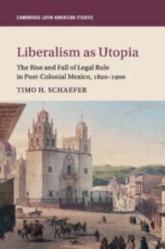 Liberalism as Utopia: The Rise and Fall of Legal Rule in Post-Colonial Mexico, 1820-1900 - Book #106 of the Cambridge Latin American Studies