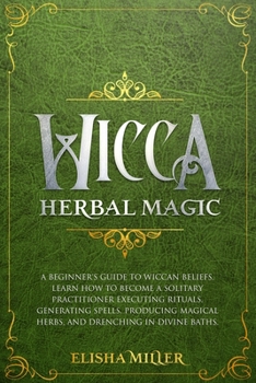 Wicca Herbal Magic: A beginner's guide to Wiccan beliefs. Learn how to become a solitary practitioner executing rituals, generating spells, producing magical herbs, and drenching in divine baths
