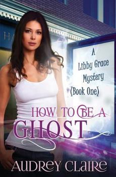 How to be a Ghost - Book #1 of the A Libby Grace Mystery