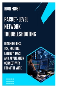 PACKET-LEVEL NETWORK TROUBLESHOOTING: Diagnose DNS, TCP, Routing, Latency, Loss, and Application Connectivity from the Wire