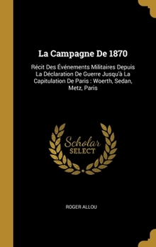La Campagne De 1870: R�cit Des �v�nements Militaires Depuis La D�claration De Guerre Jusqu'� La Capitulation De Paris: Woerth, Sedan, Metz, Paris