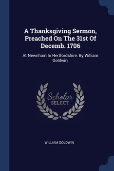 Paperback A Thanksgiving Sermon, Preached On The 31st Of Decemb. 1706: At Newnham In Hertfordshire. By William Goldwin, Book