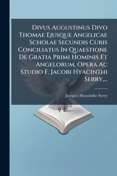 Divus Augustinus Divo Thomae Ejusque Angelicae Scholae Secundis Curis Conciliatus In Quaestione De Gratia Primi Hominis Et Angelorum, Opera Ac Studio F. Jacobi Hyacinthi Serry,...