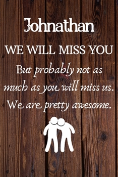 Johnathan We Will Miss You But Probably Not as Much As You Will Miss us. We Are Pretty Awesome.: Johnathan Funny gift for coworker / colleague that is ... him or her. (6 x 9 - 110 Blank Lined Pages)