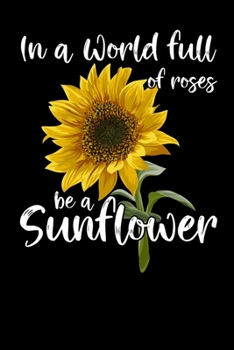 In A World Full Of Roses Be A Sunflower: Unique Lined Journal / Notebook For People Who Love Sunflowers - Great Gift Idea For Gardeners & Farmers