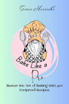 Bake Like a Pro: Master the Art of Baking with 300 Foolproof Recipes