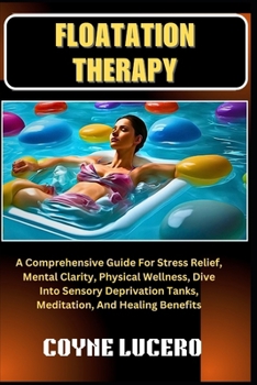 FLOATATION THERAPY: A Comprehensive Guide For Stress Relief, Mental Clarity, Physical Wellness, Dive Into Sensory Deprivation Tanks, Meditation, And Healing Benefits