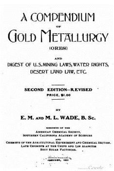 A Compendium of Gold Metallurgy (Ores): And Digest of U.S. Mining Laws, Water Rights, Desert Land Law, Etc.