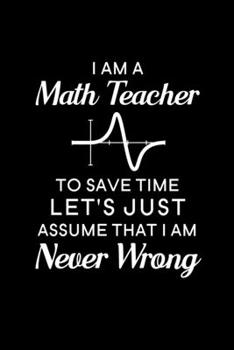 I Am A Math Teacher To Save Time Let's Just Assume That I Am Never Wrong: Blank Lined Journal Notebook, 6" x 9", Math Teacher journal, Math Teacher ... for Math Teachers, Math Teacher Gifts