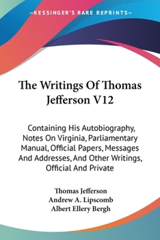 The Writings Of Thomas Jefferson V12: Containing His Autobiography, Notes On Virginia, Parliamentary Manual, Official Papers, Messages And Addresses, And Other Writings, Official And Private