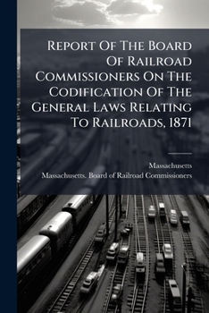 Report Of The Board Of Railroad Commissioners On The Codification Of The General Laws Relating To Railroads, 1871...