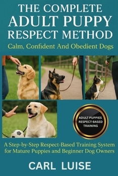 THE COMPLETE ADULT PUPPY RESPECT METHOD: Calm, Confident And Obedient Dogs: A Step-by-Step Respect-Based Training System for Mature Puppies and Beginner Dog Owners