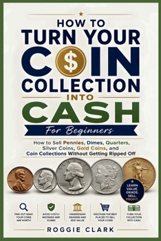 How To Turn Your Coin Collection Into Cash For Beginners: How to Sell Pennies, Dimes, Quarters, Silver Coins, Gold Coins, and Coin Collections Without Getting Ripped Off