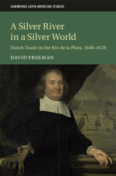 A Silver River in a Silver World: Dutch Trade in the Rio de la Plata, 1648–1678 (Cambridge Latin American Studies, Series Number 118)