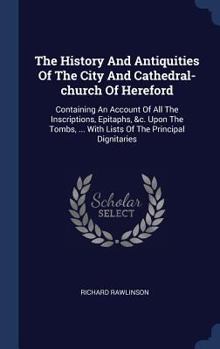 Hardcover The History And Antiquities Of The City And Cathedral-church Of Hereford: Containing An Account Of All The Inscriptions, Epitaphs, &c. Upon The Tombs, Book