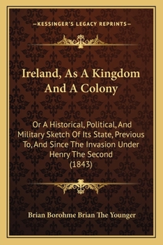 Ireland, As a Kingdom and a Colony; Or, a Historical, Political, and Military Sketch of Its State: Previous To, and Since the Invasion Under Henry the Second