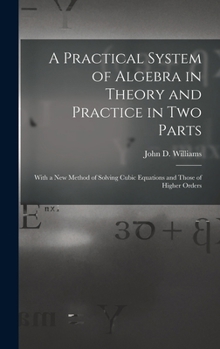 Hardcover A Practical System of Algebra in Theory and Practice in Two Parts: With a New Method of Solving Cubic Equations and Those of Higher Orders Book