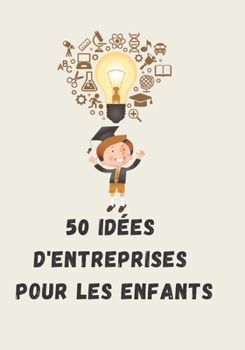 50 idées d'entreprises pour les enfants: L'avenir de demain commence aujourd'hui. Partagez les ce livre avec vos enfants et aidez à planter les graines d'un avenir plus solide. (French Edition)