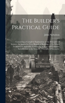 Hardcover The Builder's Practical Guide: Containing a Complete Explanation of the Principles of Science, As Applied to Very Branch of Building ...: To Which Is Book