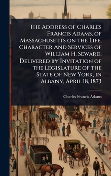 The Address of Charles Francis Adams, of Massachusetts on the Life, Character and Services of William H. Seward. Delivered by Invitation of the ... State of New York, in Albany, April 18, 1873