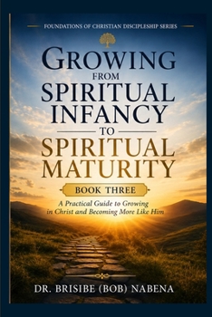 Growing from Spiritual Infancy to Spiritual Maturity: A Practical Guide to Growing in Christ and Becoming More Like Him (The Foundation of Christian Discipleship Series)