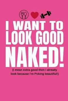 I Want To Look Good Naked! (I Mean Extra Good Then I Already Look Because I’m F*cking Beautiful!): Inspiring Quote Food Diary and Fitness Planner For Weight Loss, Gym Training and Macros Meal Planning