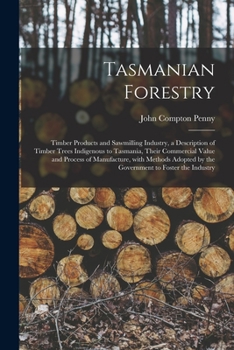 Tasmanian Forestry: Timber Products and Sawmilling Industry, a Description of Timber Trees Indigenous to Tasmania, Their Commercial Value and Process of Manufacture, With Methods Adopted by the Govern