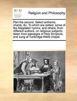 Part the second. Select anthems, chants, &c. To which are added, some of the Magdalen hymns, and others, from different authors, on religious ... and sung at Tunbridge-Wells chapel.